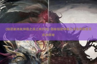 (仙逆剧场版神临之战上映时间) 揭秘仙逆神临之战免费播放背后的奥秘