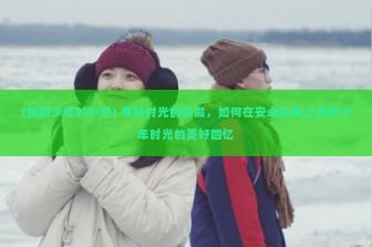 (回到少年时小说) 穿越时光的暑假，如何在安卓设备上重拾少年时光的美好回忆