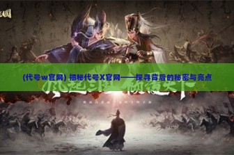 (代号w官网) 揭秘代号X官网——探寻背后的秘密与亮点