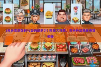 (天天爱烹饪的礼品码是多少) 料理大挑战，关卡升级揭秘美食奥秘