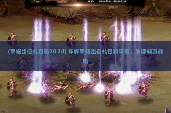 (荣耀出征礼包码2024) 详解荣耀出征礼包码攻略，助您畅游战场