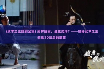 (武术之王短剧全集) 武林盛宴，谁主沉浮？——揭秘武术之王短剧30背后的故事