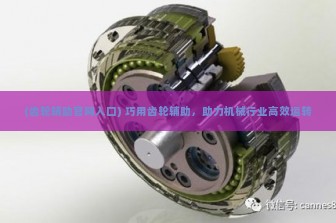 (齿轮辅助官网入口) 巧用齿轮辅助，助力机械行业高效运转