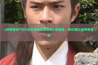 (神雕侠侣1995古天乐版百度百科) 那些年，我们追过的神雕侠侣