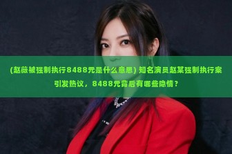 (赵薇被强制执行8488元是什么意思) 知名演员赵某强制执行案引发热议，8488元背后有哪些隐情？